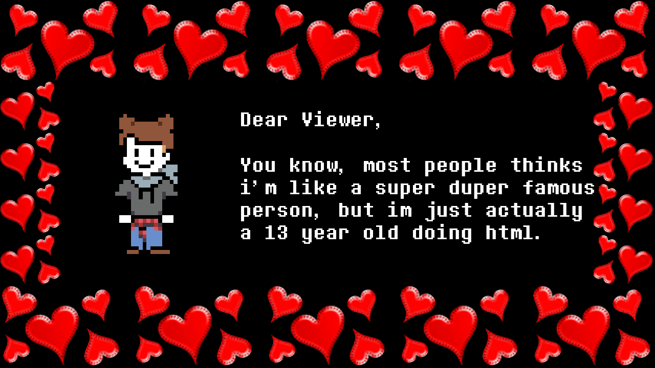 Dear Viewer, You know, most people thinks i'm like a super duper famous person, but im just actually a 13 year old doing html.